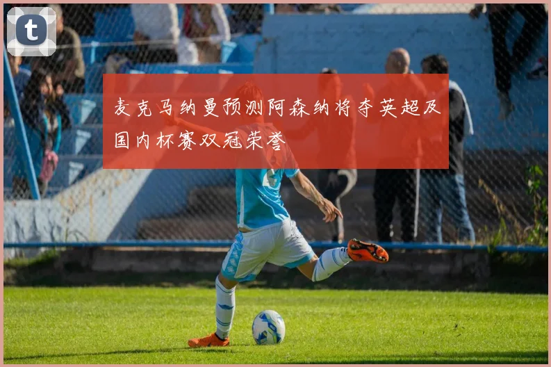 麦克马纳曼预测阿森纳将夺英超及国内杯赛双冠荣誉