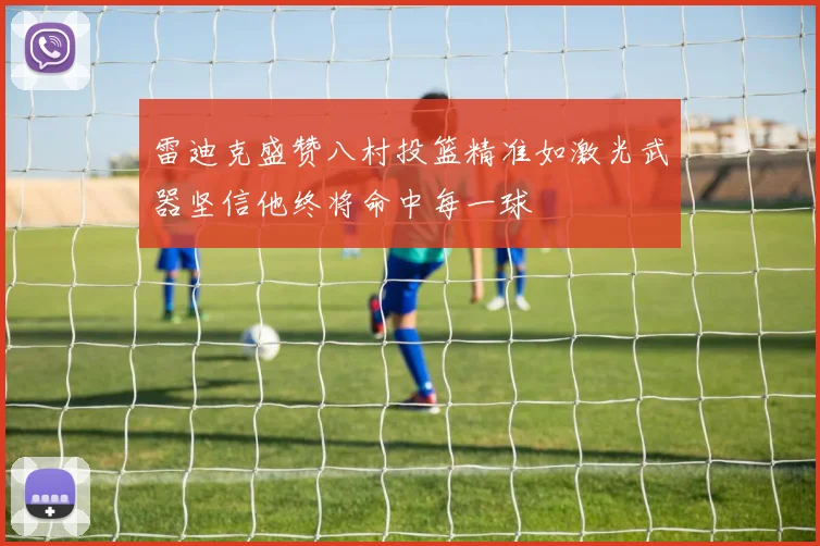 雷迪克盛赞八村投篮精准如激光武器坚信他终将命中每一球
