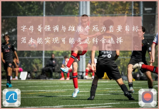 字母哥强调与雄鹿夺冠为首要目标若未能实现可能考虑转会选择