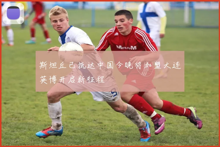斯坦丘已抵达中国今晚将加盟大连英博开启新征程