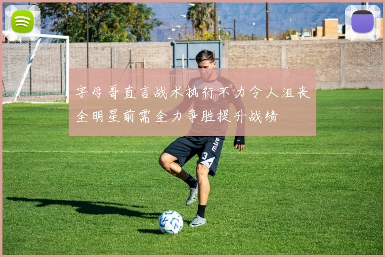 字母哥直言战术执行不力令人沮丧全明星前需全力争胜提升战绩