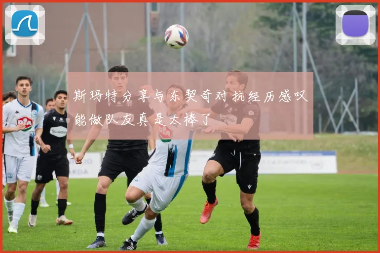 斯玛特分享与东契奇对抗经历感叹能做队友真是太棒了