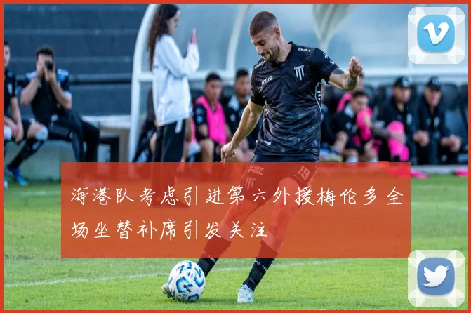 海港队考虑引进第六外援梅伦多全场坐替补席引发关注