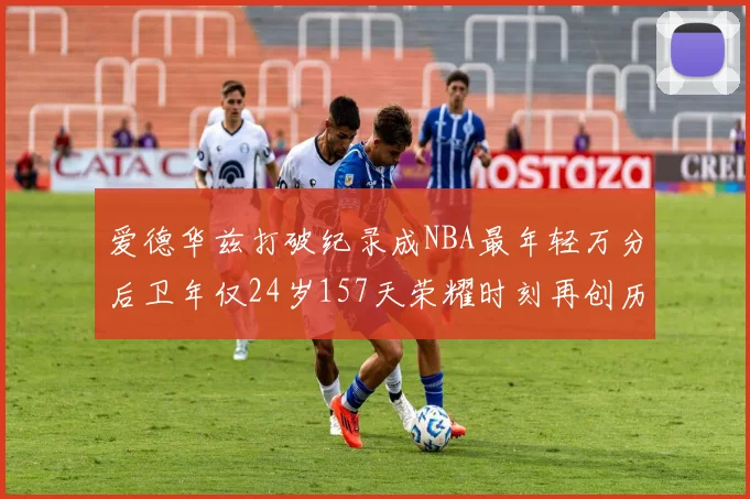 爱德华兹打破纪录成NBA最年轻万分后卫年仅24岁157天荣耀时刻再创历史