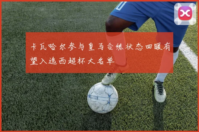 卡瓦哈尔参与皇马合练状态回暖有望入选西超杯大名单