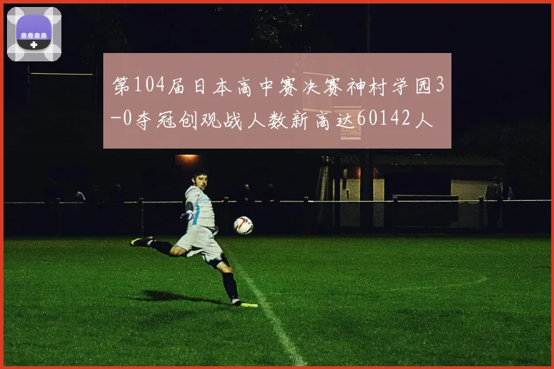 第104届日本高中赛决赛神村学园3-0夺冠创观战人数新高达60142人