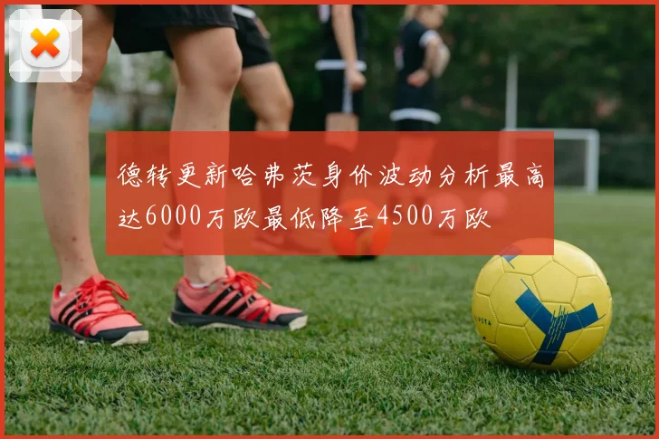 德转更新哈弗茨身价波动分析最高达6000万欧最低降至4500万欧