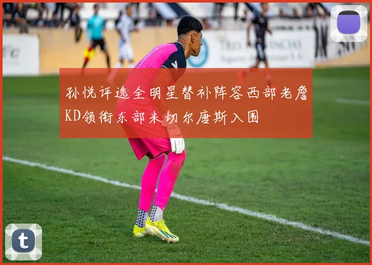 孙悦评选全明星替补阵容西部老詹KD领衔东部米切尔唐斯入围