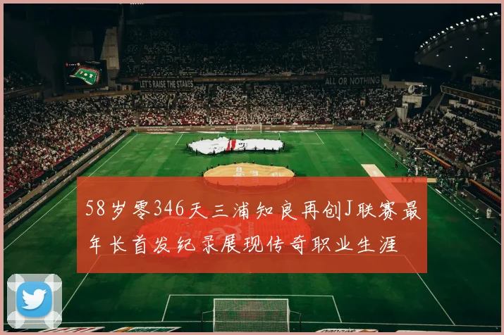 58岁零346天三浦知良再创J联赛最年长首发纪录展现传奇职业生涯
