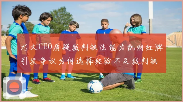尤文CEO质疑裁判执法能力凯利红牌引发争议为何选择经验不足裁判执法欧冠比赛