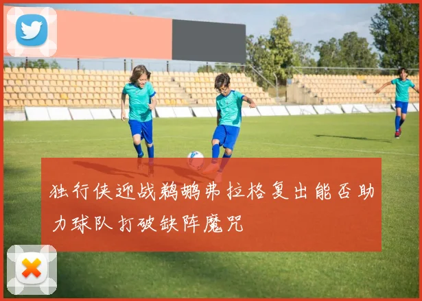 独行侠迎战鹈鹕弗拉格复出能否助力球队打破缺阵魔咒