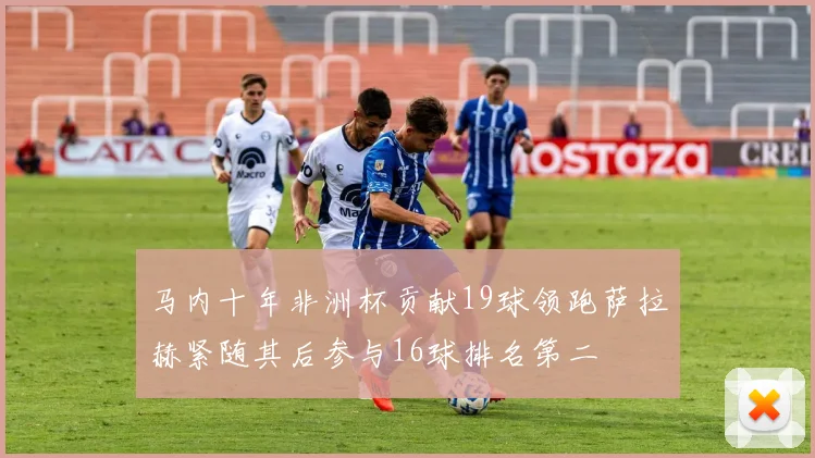 马内十年非洲杯贡献19球领跑萨拉赫紧随其后参与16球排名第二