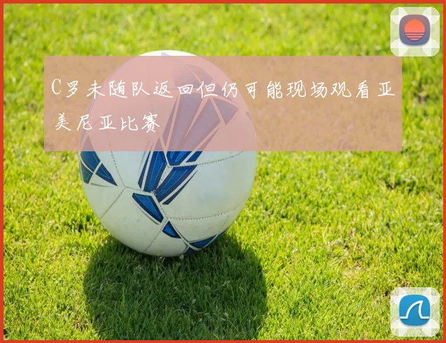 C罗未随队返回但仍可能现场观看亚美尼亚比赛