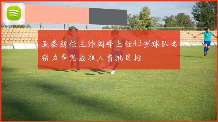 亚泰新任主帅阎峰上任43岁球队名宿力争完成准入首批目标