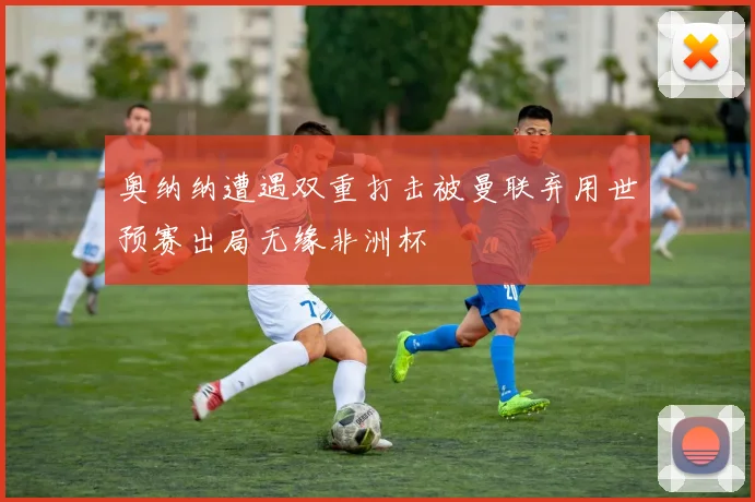 奥纳纳遭遇双重打击被曼联弃用世预赛出局无缘非洲杯