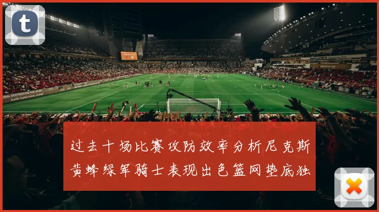 过去十场比赛攻防效率分析尼克斯黄蜂绿军骑士表现出色篮网垫底独占鳌头