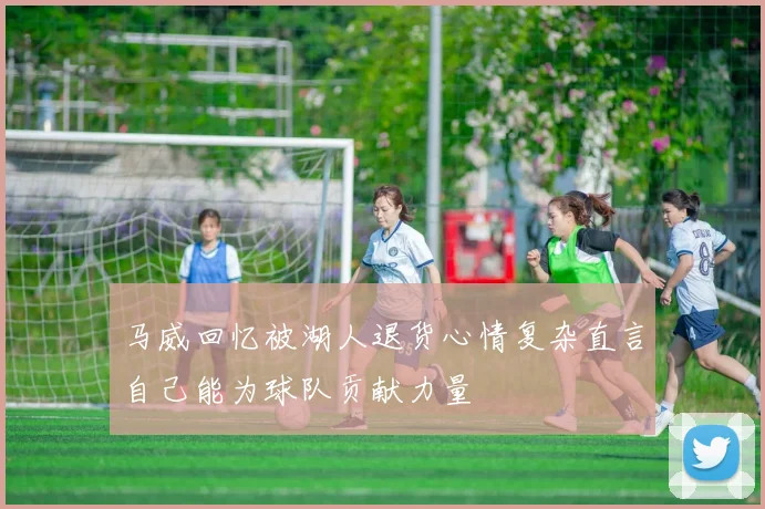 马威回忆被湖人退货心情复杂直言自己能为球队贡献力量