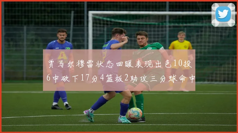 贾马尔穆雷状态回暖表现出色10投6中砍下17分4篮板2助攻三分球命中率高达50